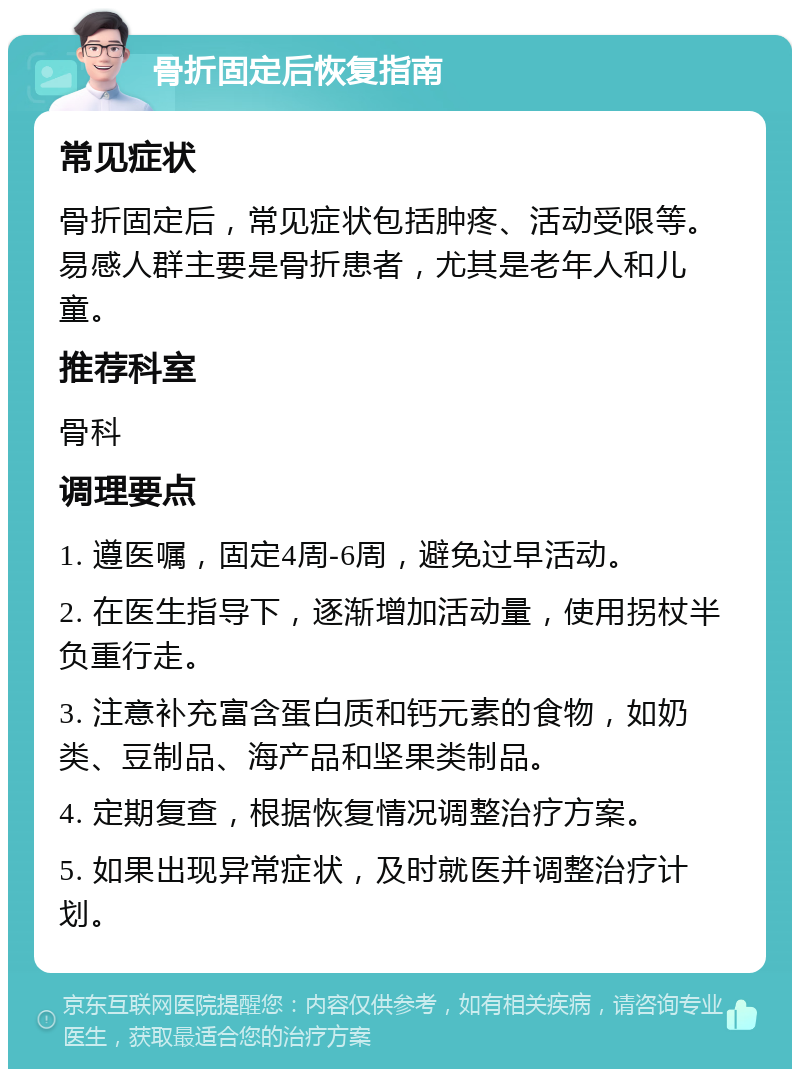 骨折固定后恢复指南 常见症状 骨折固定后，常见症状包括肿疼、活动受限等。易感人群主要是骨折患者，尤其是老年人和儿童。 推荐科室 骨科 调理要点 1. 遵医嘱，固定4周-6周，避免过早活动。 2. 在医生指导下，逐渐增加活动量，使用拐杖半负重行走。 3. 注意补充富含蛋白质和钙元素的食物，如奶类、豆制品、海产品和坚果类制品。 4. 定期复查，根据恢复情况调整治疗方案。 5. 如果出现异常症状，及时就医并调整治疗计划。