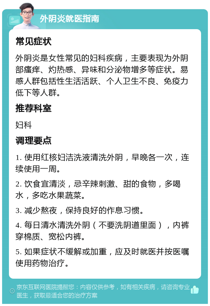 外阴炎就医指南 常见症状 外阴炎是女性常见的妇科疾病，主要表现为外阴部瘙痒、灼热感、异味和分泌物增多等症状。易感人群包括性生活活跃、个人卫生不良、免疫力低下等人群。 推荐科室 妇科 调理要点 1. 使用红核妇洁洗液清洗外阴，早晚各一次，连续使用一周。 2. 饮食宜清淡，忌辛辣刺激、甜的食物，多喝水，多吃水果蔬菜。 3. 减少熬夜，保持良好的作息习惯。 4. 每日清水清洗外阴（不要洗阴道里面），内裤穿棉质、宽松内裤。 5. 如果症状不缓解或加重，应及时就医并按医嘱使用药物治疗。