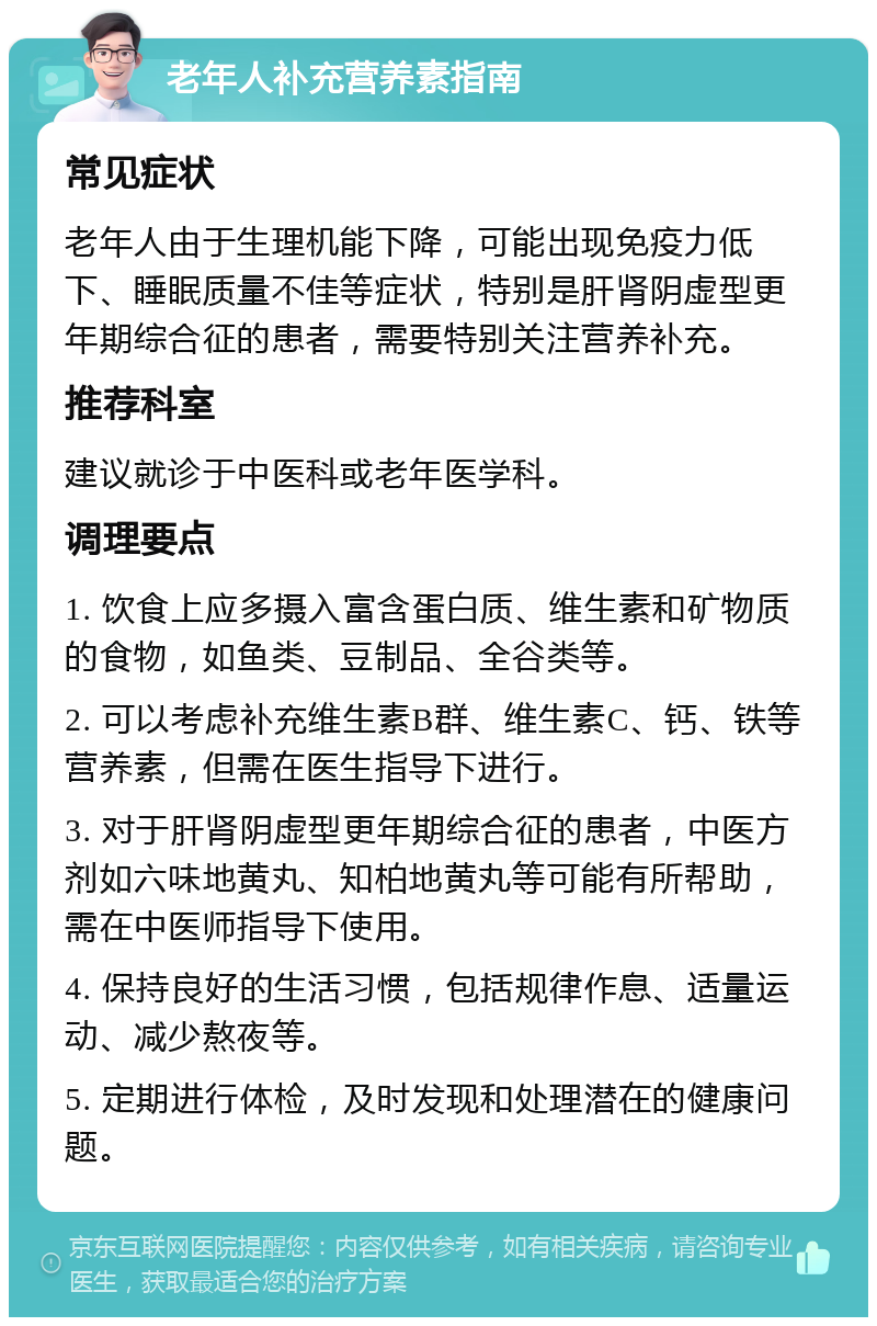 老年人补充营养素指南 常见症状 老年人由于生理机能下降，可能出现免疫力低下、睡眠质量不佳等症状，特别是肝肾阴虚型更年期综合征的患者，需要特别关注营养补充。 推荐科室 建议就诊于中医科或老年医学科。 调理要点 1. 饮食上应多摄入富含蛋白质、维生素和矿物质的食物，如鱼类、豆制品、全谷类等。 2. 可以考虑补充维生素B群、维生素C、钙、铁等营养素，但需在医生指导下进行。 3. 对于肝肾阴虚型更年期综合征的患者，中医方剂如六味地黄丸、知柏地黄丸等可能有所帮助，需在中医师指导下使用。 4. 保持良好的生活习惯，包括规律作息、适量运动、减少熬夜等。 5. 定期进行体检，及时发现和处理潜在的健康问题。