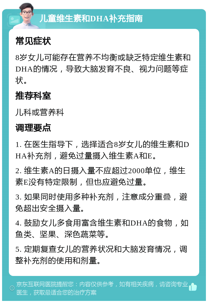 儿童维生素和DHA补充指南 常见症状 8岁女儿可能存在营养不均衡或缺乏特定维生素和DHA的情况，导致大脑发育不良、视力问题等症状。 推荐科室 儿科或营养科 调理要点 1. 在医生指导下，选择适合8岁女儿的维生素和DHA补充剂，避免过量摄入维生素A和E。 2. 维生素A的日摄入量不应超过2000单位，维生素E没有特定限制，但也应避免过量。 3. 如果同时使用多种补充剂，注意成分重叠，避免超出安全摄入量。 4. 鼓励女儿多食用富含维生素和DHA的食物，如鱼类、坚果、深色蔬菜等。 5. 定期复查女儿的营养状况和大脑发育情况，调整补充剂的使用和剂量。