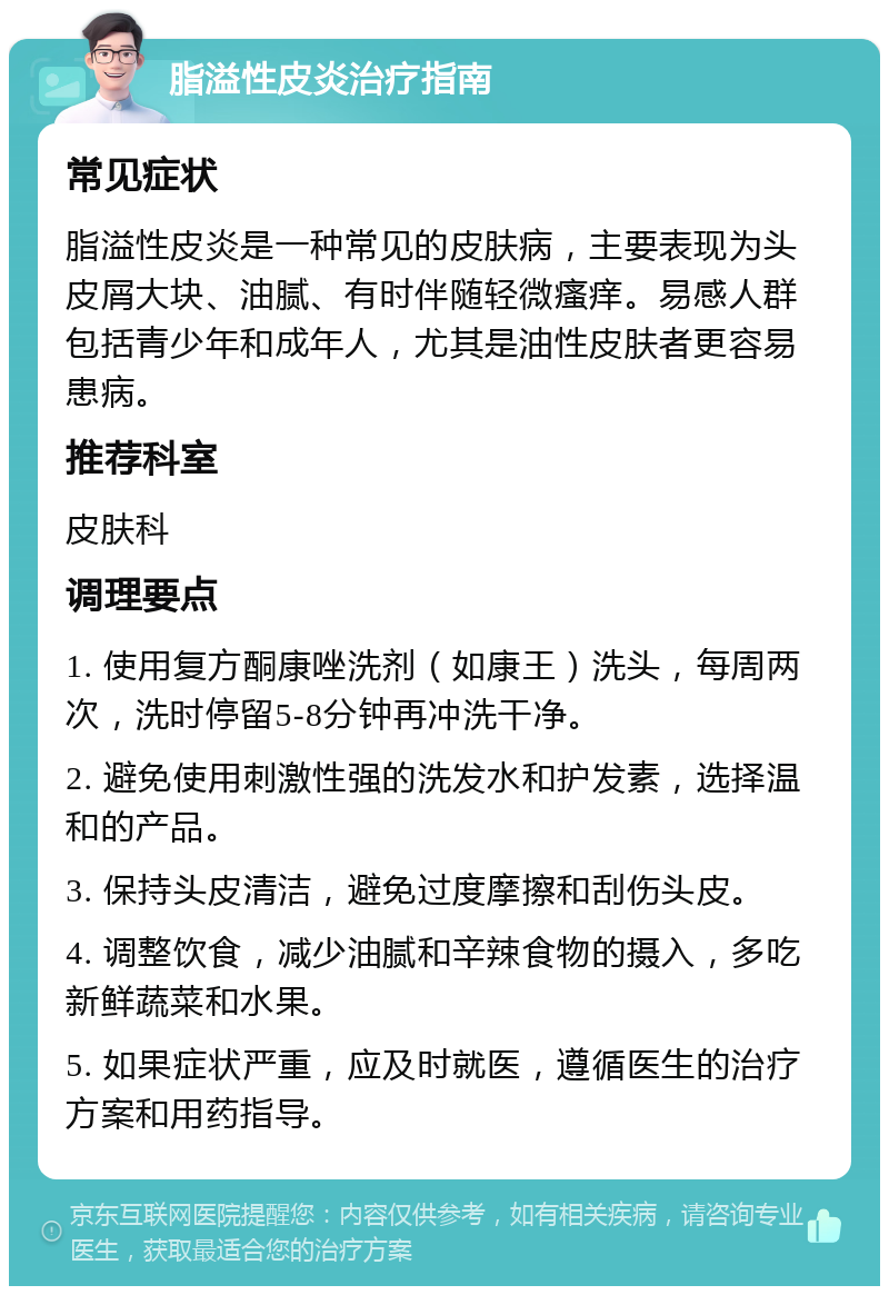 脂溢性皮炎治疗指南 常见症状 脂溢性皮炎是一种常见的皮肤病，主要表现为头皮屑大块、油腻、有时伴随轻微瘙痒。易感人群包括青少年和成年人，尤其是油性皮肤者更容易患病。 推荐科室 皮肤科 调理要点 1. 使用复方酮康唑洗剂（如康王）洗头，每周两次，洗时停留5-8分钟再冲洗干净。 2. 避免使用刺激性强的洗发水和护发素，选择温和的产品。 3. 保持头皮清洁，避免过度摩擦和刮伤头皮。 4. 调整饮食，减少油腻和辛辣食物的摄入，多吃新鲜蔬菜和水果。 5. 如果症状严重，应及时就医，遵循医生的治疗方案和用药指导。