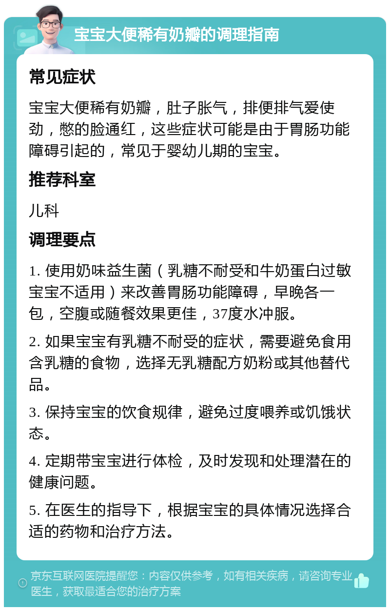 宝宝大便稀有奶瓣的调理指南 常见症状 宝宝大便稀有奶瓣，肚子胀气，排便排气爱使劲，憋的脸通红，这些症状可能是由于胃肠功能障碍引起的，常见于婴幼儿期的宝宝。 推荐科室 儿科 调理要点 1. 使用奶味益生菌（乳糖不耐受和牛奶蛋白过敏宝宝不适用）来改善胃肠功能障碍，早晚各一包，空腹或随餐效果更佳，37度水冲服。 2. 如果宝宝有乳糖不耐受的症状，需要避免食用含乳糖的食物，选择无乳糖配方奶粉或其他替代品。 3. 保持宝宝的饮食规律，避免过度喂养或饥饿状态。 4. 定期带宝宝进行体检，及时发现和处理潜在的健康问题。 5. 在医生的指导下，根据宝宝的具体情况选择合适的药物和治疗方法。