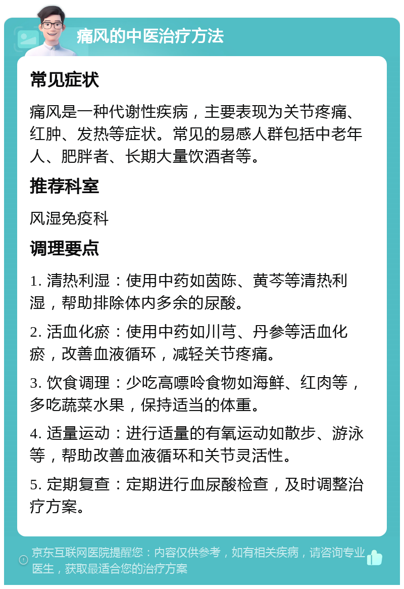 痛风的中医治疗方法 常见症状 痛风是一种代谢性疾病，主要表现为关节疼痛、红肿、发热等症状。常见的易感人群包括中老年人、肥胖者、长期大量饮酒者等。 推荐科室 风湿免疫科 调理要点 1. 清热利湿：使用中药如茵陈、黄芩等清热利湿，帮助排除体内多余的尿酸。 2. 活血化瘀：使用中药如川芎、丹参等活血化瘀，改善血液循环，减轻关节疼痛。 3. 饮食调理：少吃高嘌呤食物如海鲜、红肉等，多吃蔬菜水果，保持适当的体重。 4. 适量运动：进行适量的有氧运动如散步、游泳等，帮助改善血液循环和关节灵活性。 5. 定期复查：定期进行血尿酸检查，及时调整治疗方案。