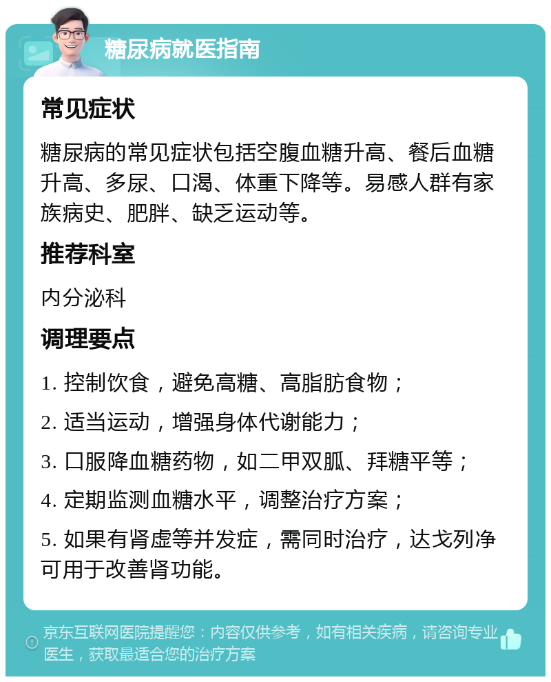 糖尿病就医指南 常见症状 糖尿病的常见症状包括空腹血糖升高、餐后血糖升高、多尿、口渴、体重下降等。易感人群有家族病史、肥胖、缺乏运动等。 推荐科室 内分泌科 调理要点 1. 控制饮食，避免高糖、高脂肪食物； 2. 适当运动，增强身体代谢能力； 3. 口服降血糖药物，如二甲双胍、拜糖平等； 4. 定期监测血糖水平，调整治疗方案； 5. 如果有肾虚等并发症，需同时治疗，达戈列净可用于改善肾功能。