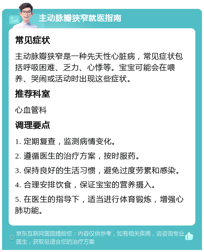 主动脉瓣狭窄就医指南 常见症状 主动脉瓣狭窄是一种先天性心脏病，常见症状包括呼吸困难、乏力、心悸等。宝宝可能会在喂养、哭闹或活动时出现这些症状。 推荐科室 心血管科 调理要点 1. 定期复查，监测病情变化。 2. 遵循医生的治疗方案，按时服药。 3. 保持良好的生活习惯，避免过度劳累和感染。 4. 合理安排饮食，保证宝宝的营养摄入。 5. 在医生的指导下，适当进行体育锻炼，增强心肺功能。