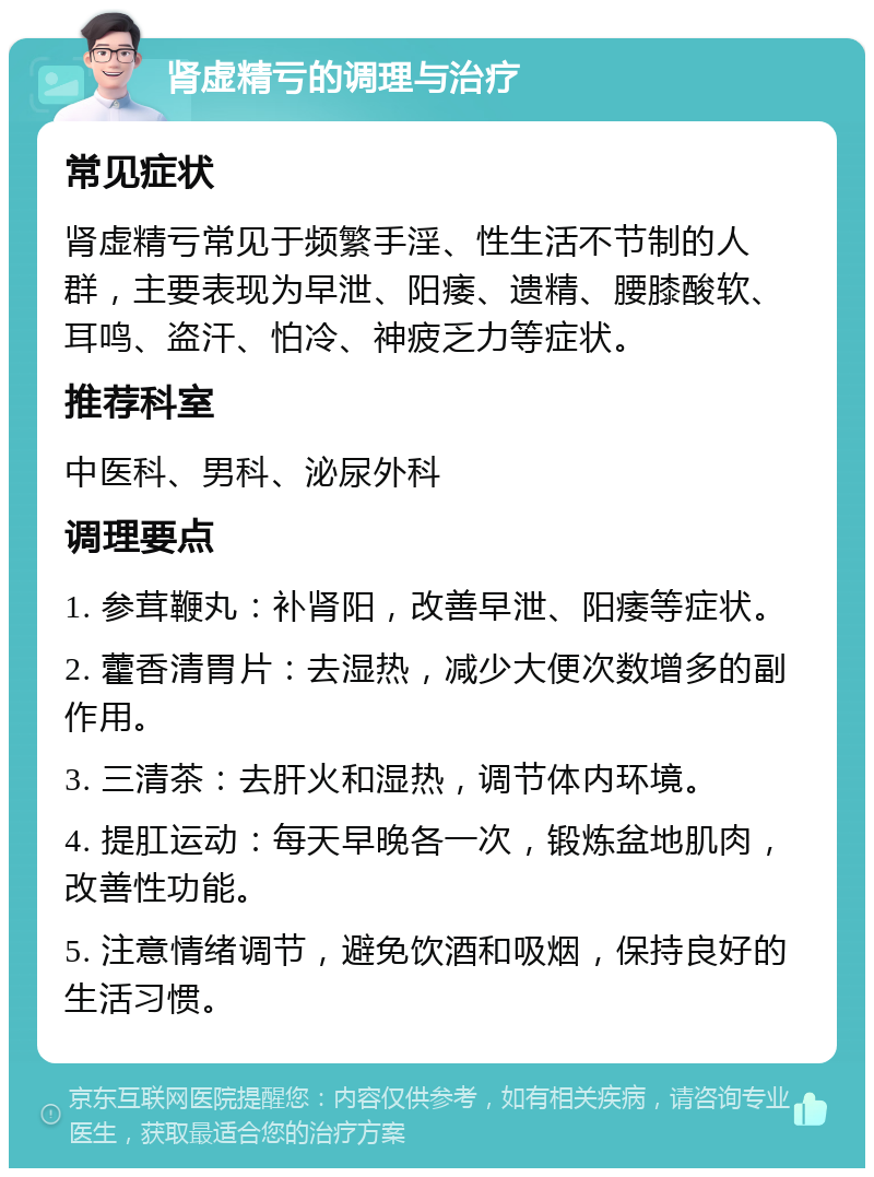 肾虚精亏的调理与治疗 常见症状 肾虚精亏常见于频繁手淫、性生活不节制的人群，主要表现为早泄、阳痿、遗精、腰膝酸软、耳鸣、盗汗、怕冷、神疲乏力等症状。 推荐科室 中医科、男科、泌尿外科 调理要点 1. 参茸鞭丸：补肾阳，改善早泄、阳痿等症状。 2. 藿香清胃片：去湿热，减少大便次数增多的副作用。 3. 三清茶：去肝火和湿热，调节体内环境。 4. 提肛运动：每天早晚各一次，锻炼盆地肌肉，改善性功能。 5. 注意情绪调节，避免饮酒和吸烟，保持良好的生活习惯。