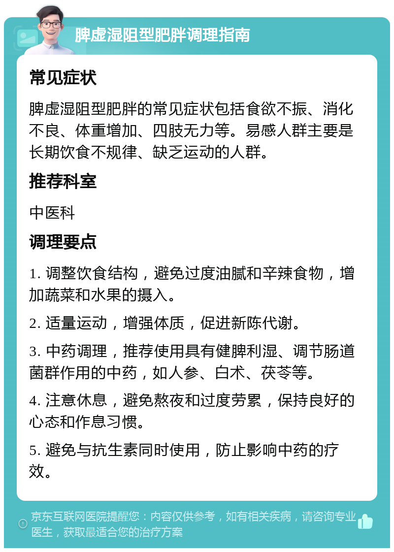 脾虚湿阻型肥胖调理指南 常见症状 脾虚湿阻型肥胖的常见症状包括食欲不振、消化不良、体重增加、四肢无力等。易感人群主要是长期饮食不规律、缺乏运动的人群。 推荐科室 中医科 调理要点 1. 调整饮食结构，避免过度油腻和辛辣食物，增加蔬菜和水果的摄入。 2. 适量运动，增强体质，促进新陈代谢。 3. 中药调理，推荐使用具有健脾利湿、调节肠道菌群作用的中药，如人参、白术、茯苓等。 4. 注意休息，避免熬夜和过度劳累，保持良好的心态和作息习惯。 5. 避免与抗生素同时使用，防止影响中药的疗效。