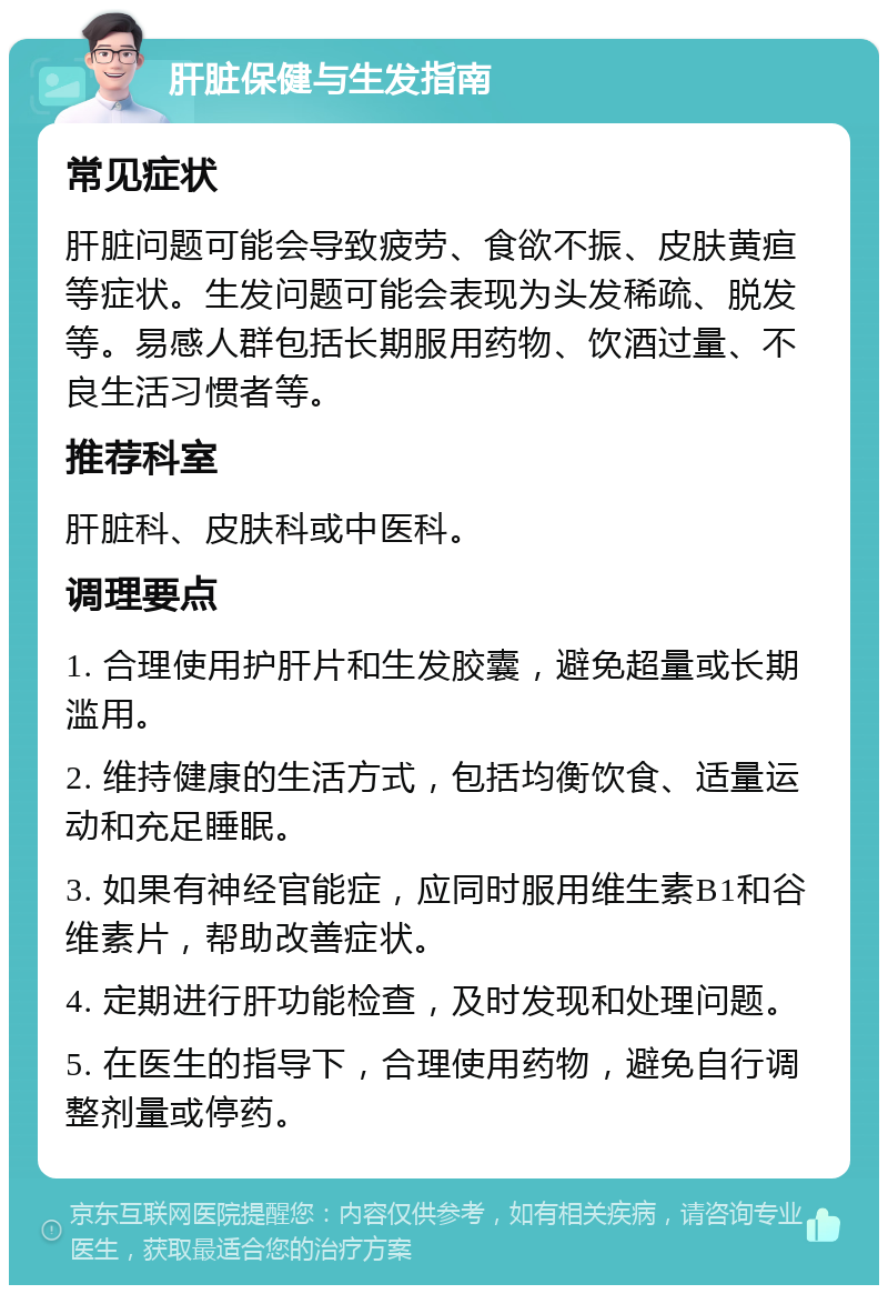 肝脏保健与生发指南 常见症状 肝脏问题可能会导致疲劳、食欲不振、皮肤黄疸等症状。生发问题可能会表现为头发稀疏、脱发等。易感人群包括长期服用药物、饮酒过量、不良生活习惯者等。 推荐科室 肝脏科、皮肤科或中医科。 调理要点 1. 合理使用护肝片和生发胶囊，避免超量或长期滥用。 2. 维持健康的生活方式，包括均衡饮食、适量运动和充足睡眠。 3. 如果有神经官能症，应同时服用维生素B1和谷维素片，帮助改善症状。 4. 定期进行肝功能检查，及时发现和处理问题。 5. 在医生的指导下，合理使用药物，避免自行调整剂量或停药。