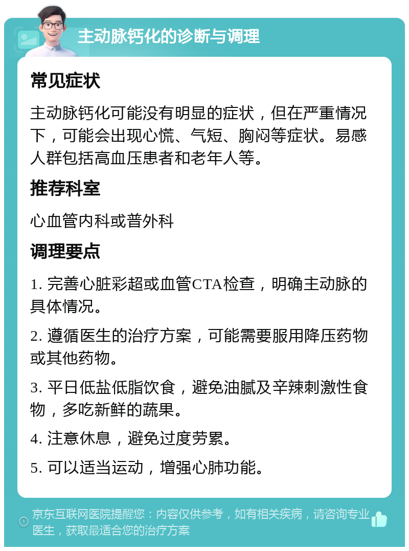 主动脉钙化的诊断与调理 常见症状 主动脉钙化可能没有明显的症状，但在严重情况下，可能会出现心慌、气短、胸闷等症状。易感人群包括高血压患者和老年人等。 推荐科室 心血管内科或普外科 调理要点 1. 完善心脏彩超或血管CTA检查，明确主动脉的具体情况。 2. 遵循医生的治疗方案，可能需要服用降压药物或其他药物。 3. 平日低盐低脂饮食，避免油腻及辛辣刺激性食物，多吃新鲜的蔬果。 4. 注意休息，避免过度劳累。 5. 可以适当运动，增强心肺功能。