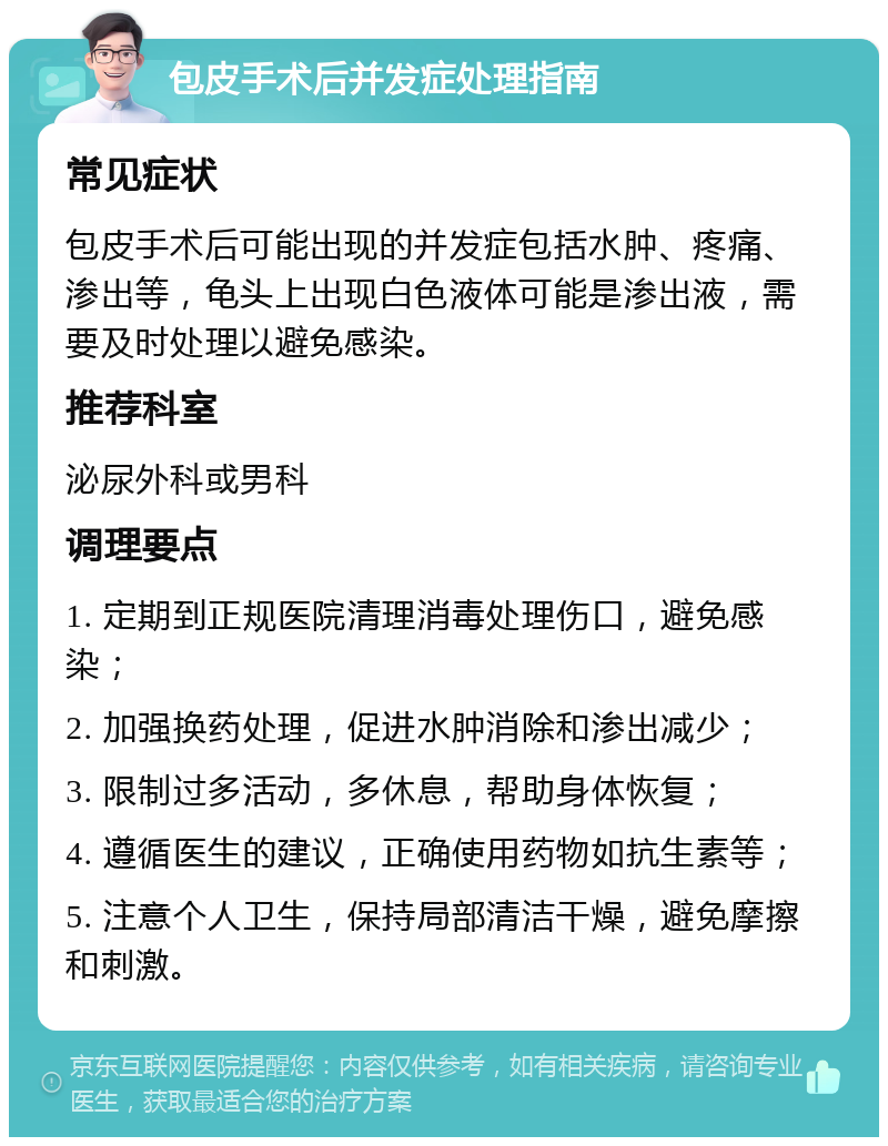 包皮手术后并发症处理指南 常见症状 包皮手术后可能出现的并发症包括水肿、疼痛、渗出等，龟头上出现白色液体可能是渗出液，需要及时处理以避免感染。 推荐科室 泌尿外科或男科 调理要点 1. 定期到正规医院清理消毒处理伤口，避免感染； 2. 加强换药处理，促进水肿消除和渗出减少； 3. 限制过多活动，多休息，帮助身体恢复； 4. 遵循医生的建议，正确使用药物如抗生素等； 5. 注意个人卫生，保持局部清洁干燥，避免摩擦和刺激。