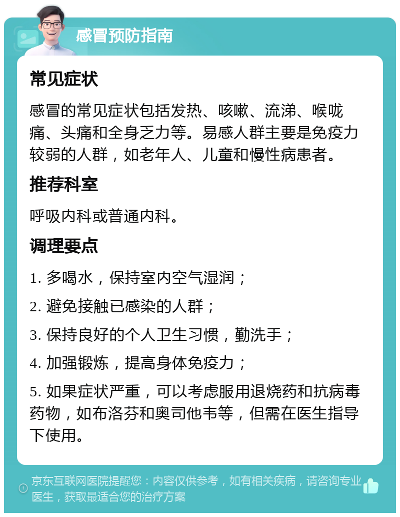 感冒预防指南 常见症状 感冒的常见症状包括发热、咳嗽、流涕、喉咙痛、头痛和全身乏力等。易感人群主要是免疫力较弱的人群，如老年人、儿童和慢性病患者。 推荐科室 呼吸内科或普通内科。 调理要点 1. 多喝水，保持室内空气湿润； 2. 避免接触已感染的人群； 3. 保持良好的个人卫生习惯，勤洗手； 4. 加强锻炼，提高身体免疫力； 5. 如果症状严重，可以考虑服用退烧药和抗病毒药物，如布洛芬和奥司他韦等，但需在医生指导下使用。