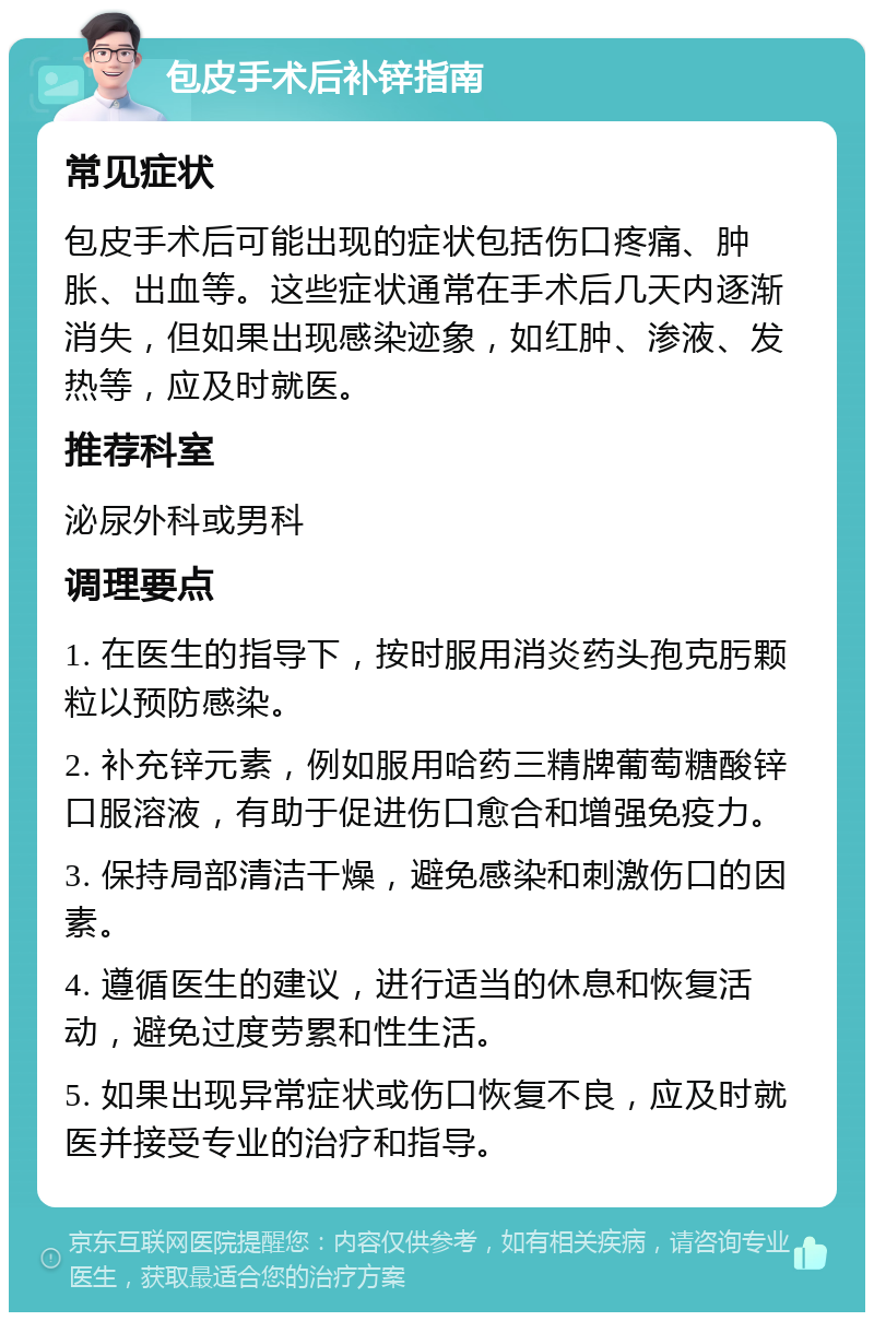 包皮手术后补锌指南 常见症状 包皮手术后可能出现的症状包括伤口疼痛、肿胀、出血等。这些症状通常在手术后几天内逐渐消失，但如果出现感染迹象，如红肿、渗液、发热等，应及时就医。 推荐科室 泌尿外科或男科 调理要点 1. 在医生的指导下，按时服用消炎药头孢克肟颗粒以预防感染。 2. 补充锌元素，例如服用哈药三精牌葡萄糖酸锌口服溶液，有助于促进伤口愈合和增强免疫力。 3. 保持局部清洁干燥，避免感染和刺激伤口的因素。 4. 遵循医生的建议，进行适当的休息和恢复活动，避免过度劳累和性生活。 5. 如果出现异常症状或伤口恢复不良，应及时就医并接受专业的治疗和指导。