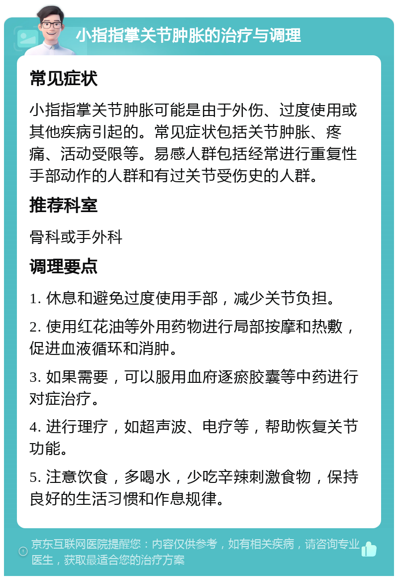 小指指掌关节肿胀的治疗与调理 常见症状 小指指掌关节肿胀可能是由于外伤、过度使用或其他疾病引起的。常见症状包括关节肿胀、疼痛、活动受限等。易感人群包括经常进行重复性手部动作的人群和有过关节受伤史的人群。 推荐科室 骨科或手外科 调理要点 1. 休息和避免过度使用手部，减少关节负担。 2. 使用红花油等外用药物进行局部按摩和热敷，促进血液循环和消肿。 3. 如果需要，可以服用血府逐瘀胶囊等中药进行对症治疗。 4. 进行理疗，如超声波、电疗等，帮助恢复关节功能。 5. 注意饮食，多喝水，少吃辛辣刺激食物，保持良好的生活习惯和作息规律。