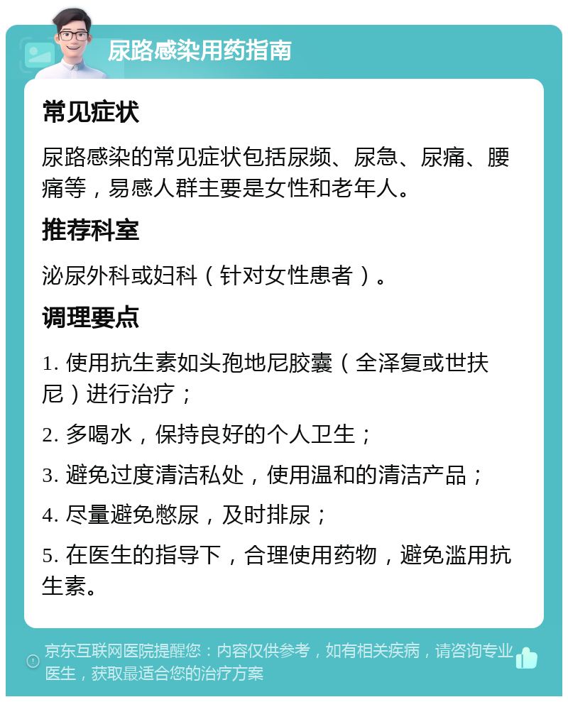 尿路感染用药指南 常见症状 尿路感染的常见症状包括尿频、尿急、尿痛、腰痛等，易感人群主要是女性和老年人。 推荐科室 泌尿外科或妇科（针对女性患者）。 调理要点 1. 使用抗生素如头孢地尼胶囊（全泽复或世扶尼）进行治疗； 2. 多喝水，保持良好的个人卫生； 3. 避免过度清洁私处，使用温和的清洁产品； 4. 尽量避免憋尿，及时排尿； 5. 在医生的指导下，合理使用药物，避免滥用抗生素。