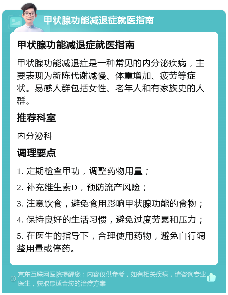 甲状腺功能减退症就医指南 甲状腺功能减退症就医指南 甲状腺功能减退症是一种常见的内分泌疾病，主要表现为新陈代谢减慢、体重增加、疲劳等症状。易感人群包括女性、老年人和有家族史的人群。 推荐科室 内分泌科 调理要点 1. 定期检查甲功，调整药物用量； 2. 补充维生素D，预防流产风险； 3. 注意饮食，避免食用影响甲状腺功能的食物； 4. 保持良好的生活习惯，避免过度劳累和压力； 5. 在医生的指导下，合理使用药物，避免自行调整用量或停药。