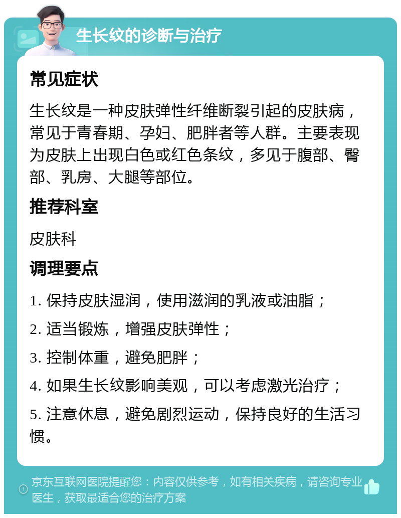 生长纹的诊断与治疗 常见症状 生长纹是一种皮肤弹性纤维断裂引起的皮肤病，常见于青春期、孕妇、肥胖者等人群。主要表现为皮肤上出现白色或红色条纹，多见于腹部、臀部、乳房、大腿等部位。 推荐科室 皮肤科 调理要点 1. 保持皮肤湿润，使用滋润的乳液或油脂； 2. 适当锻炼，增强皮肤弹性； 3. 控制体重，避免肥胖； 4. 如果生长纹影响美观，可以考虑激光治疗； 5. 注意休息，避免剧烈运动，保持良好的生活习惯。