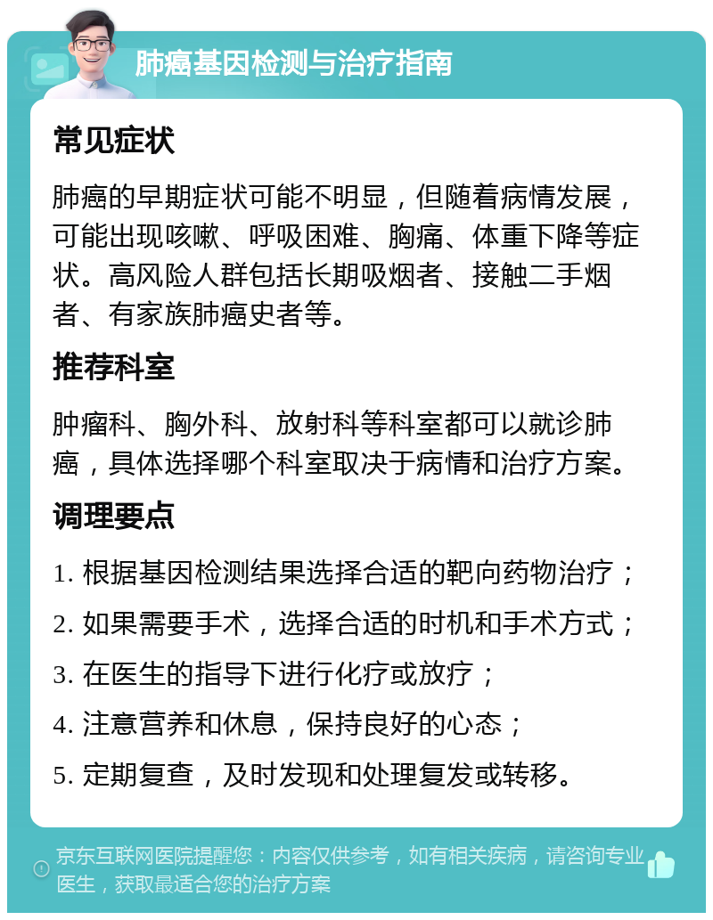 肺癌基因检测与治疗指南 常见症状 肺癌的早期症状可能不明显，但随着病情发展，可能出现咳嗽、呼吸困难、胸痛、体重下降等症状。高风险人群包括长期吸烟者、接触二手烟者、有家族肺癌史者等。 推荐科室 肿瘤科、胸外科、放射科等科室都可以就诊肺癌，具体选择哪个科室取决于病情和治疗方案。 调理要点 1. 根据基因检测结果选择合适的靶向药物治疗； 2. 如果需要手术，选择合适的时机和手术方式； 3. 在医生的指导下进行化疗或放疗； 4. 注意营养和休息，保持良好的心态； 5. 定期复查，及时发现和处理复发或转移。