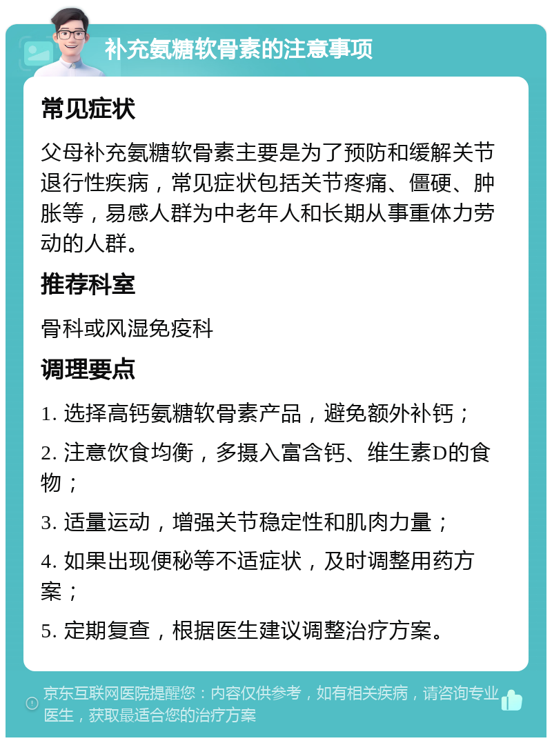 补充氨糖软骨素的注意事项 常见症状 父母补充氨糖软骨素主要是为了预防和缓解关节退行性疾病，常见症状包括关节疼痛、僵硬、肿胀等，易感人群为中老年人和长期从事重体力劳动的人群。 推荐科室 骨科或风湿免疫科 调理要点 1. 选择高钙氨糖软骨素产品，避免额外补钙； 2. 注意饮食均衡，多摄入富含钙、维生素D的食物； 3. 适量运动，增强关节稳定性和肌肉力量； 4. 如果出现便秘等不适症状，及时调整用药方案； 5. 定期复查，根据医生建议调整治疗方案。