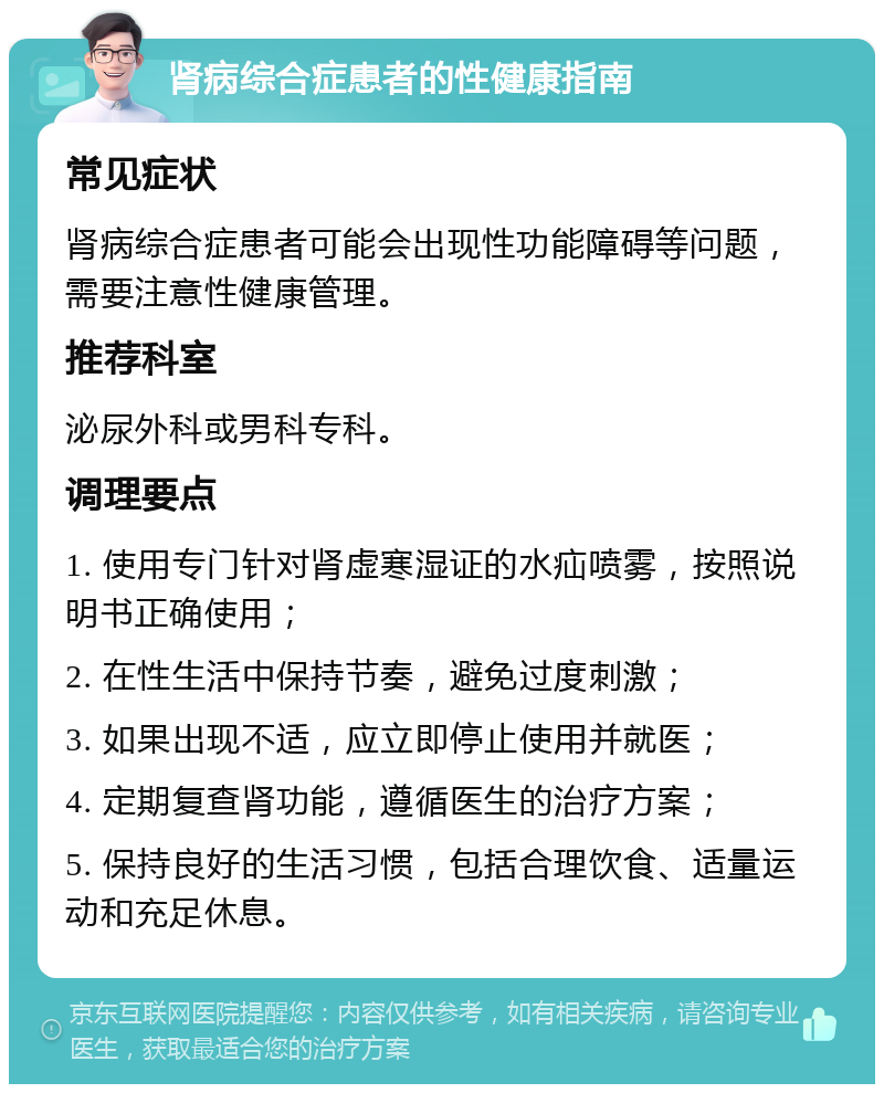 肾病综合症患者的性健康指南 常见症状 肾病综合症患者可能会出现性功能障碍等问题，需要注意性健康管理。 推荐科室 泌尿外科或男科专科。 调理要点 1. 使用专门针对肾虚寒湿证的水疝喷雾，按照说明书正确使用； 2. 在性生活中保持节奏，避免过度刺激； 3. 如果出现不适，应立即停止使用并就医； 4. 定期复查肾功能，遵循医生的治疗方案； 5. 保持良好的生活习惯，包括合理饮食、适量运动和充足休息。