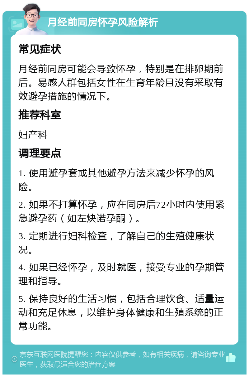 月经前同房怀孕风险解析 常见症状 月经前同房可能会导致怀孕，特别是在排卵期前后。易感人群包括女性在生育年龄且没有采取有效避孕措施的情况下。 推荐科室 妇产科 调理要点 1. 使用避孕套或其他避孕方法来减少怀孕的风险。 2. 如果不打算怀孕，应在同房后72小时内使用紧急避孕药（如左炔诺孕酮）。 3. 定期进行妇科检查，了解自己的生殖健康状况。 4. 如果已经怀孕，及时就医，接受专业的孕期管理和指导。 5. 保持良好的生活习惯，包括合理饮食、适量运动和充足休息，以维护身体健康和生殖系统的正常功能。