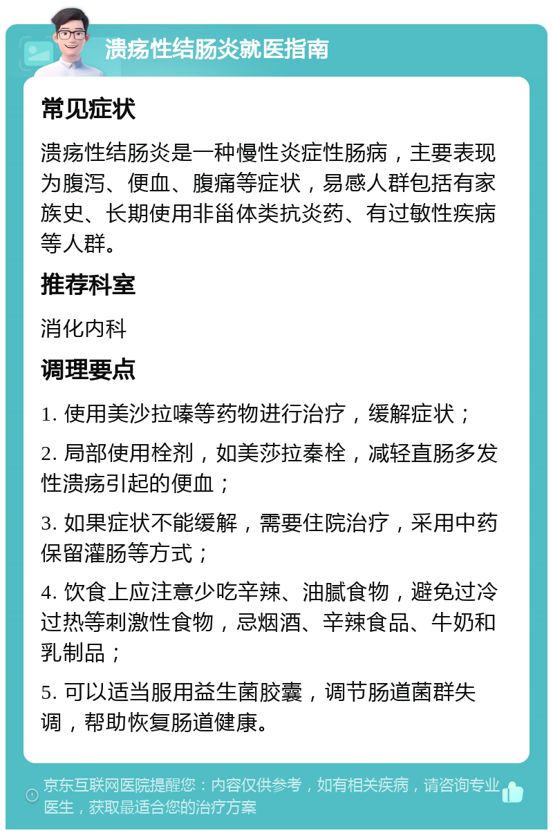 溃疡性结肠炎就医指南 常见症状 溃疡性结肠炎是一种慢性炎症性肠病，主要表现为腹泻、便血、腹痛等症状，易感人群包括有家族史、长期使用非甾体类抗炎药、有过敏性疾病等人群。 推荐科室 消化内科 调理要点 1. 使用美沙拉嗪等药物进行治疗，缓解症状； 2. 局部使用栓剂，如美莎拉秦栓，减轻直肠多发性溃疡引起的便血； 3. 如果症状不能缓解，需要住院治疗，采用中药保留灌肠等方式； 4. 饮食上应注意少吃辛辣、油腻食物，避免过冷过热等刺激性食物，忌烟酒、辛辣食品、牛奶和乳制品； 5. 可以适当服用益生菌胶囊，调节肠道菌群失调，帮助恢复肠道健康。