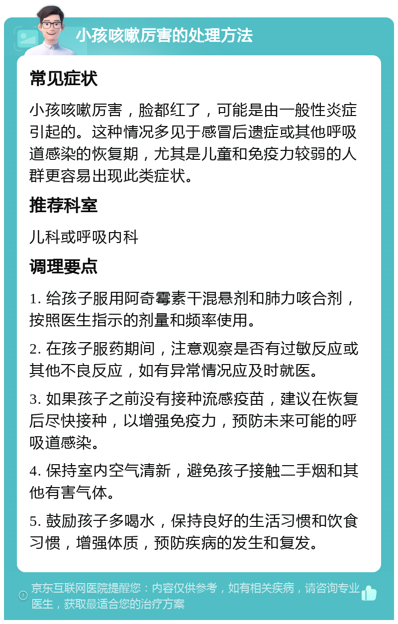 小孩咳嗽厉害的处理方法 常见症状 小孩咳嗽厉害，脸都红了，可能是由一般性炎症引起的。这种情况多见于感冒后遗症或其他呼吸道感染的恢复期，尤其是儿童和免疫力较弱的人群更容易出现此类症状。 推荐科室 儿科或呼吸内科 调理要点 1. 给孩子服用阿奇霉素干混悬剂和肺力咳合剂，按照医生指示的剂量和频率使用。 2. 在孩子服药期间，注意观察是否有过敏反应或其他不良反应，如有异常情况应及时就医。 3. 如果孩子之前没有接种流感疫苗，建议在恢复后尽快接种，以增强免疫力，预防未来可能的呼吸道感染。 4. 保持室内空气清新，避免孩子接触二手烟和其他有害气体。 5. 鼓励孩子多喝水，保持良好的生活习惯和饮食习惯，增强体质，预防疾病的发生和复发。