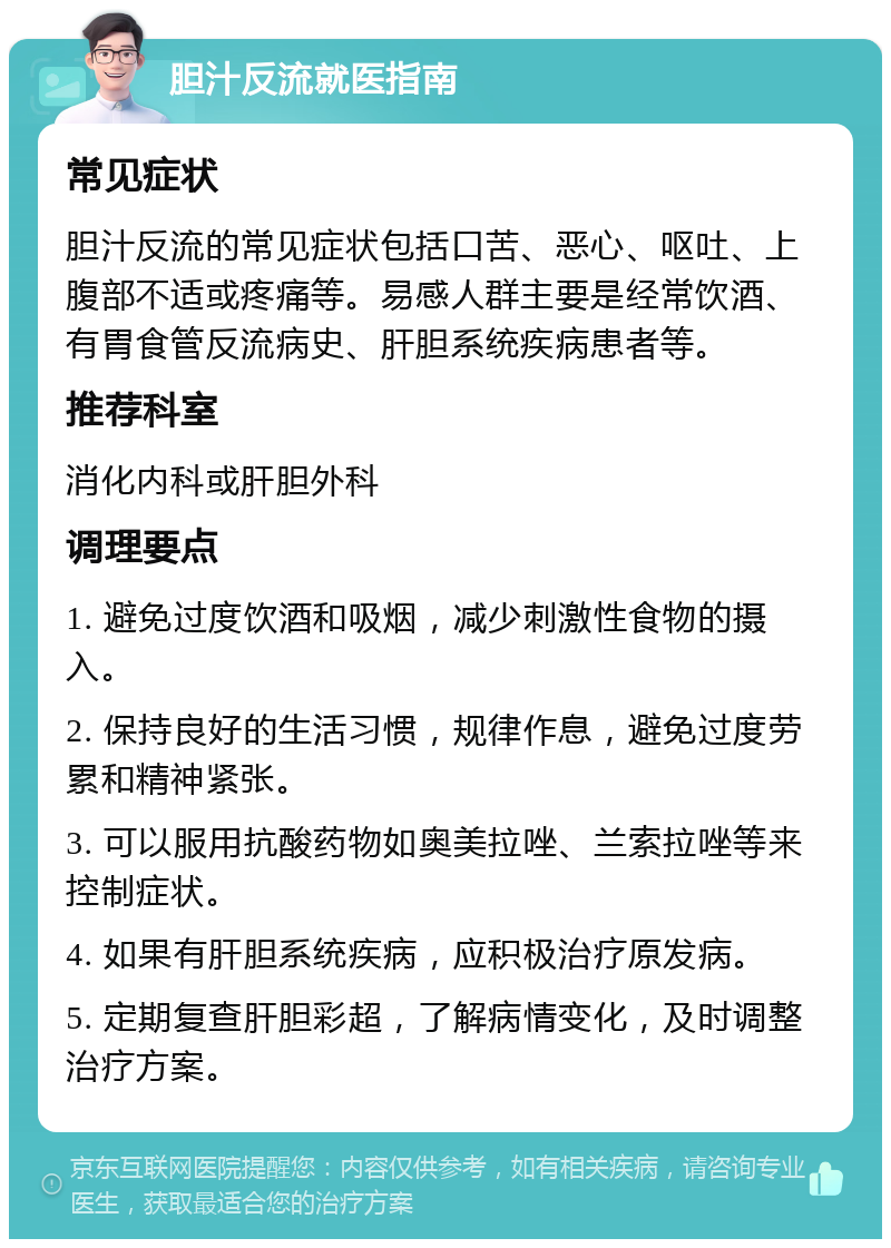 胆汁反流就医指南 常见症状 胆汁反流的常见症状包括口苦、恶心、呕吐、上腹部不适或疼痛等。易感人群主要是经常饮酒、有胃食管反流病史、肝胆系统疾病患者等。 推荐科室 消化内科或肝胆外科 调理要点 1. 避免过度饮酒和吸烟，减少刺激性食物的摄入。 2. 保持良好的生活习惯，规律作息，避免过度劳累和精神紧张。 3. 可以服用抗酸药物如奥美拉唑、兰索拉唑等来控制症状。 4. 如果有肝胆系统疾病，应积极治疗原发病。 5. 定期复查肝胆彩超，了解病情变化，及时调整治疗方案。