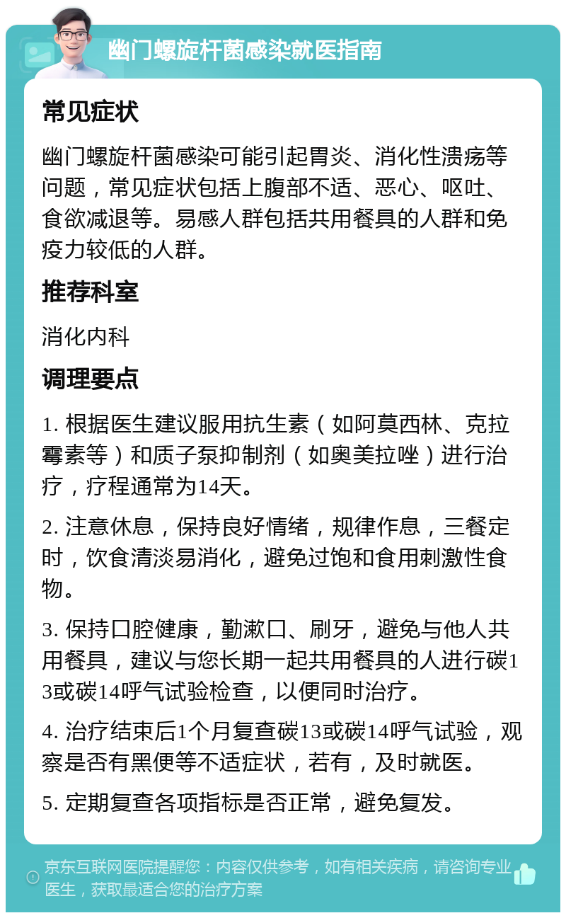 幽门螺旋杆菌感染就医指南 常见症状 幽门螺旋杆菌感染可能引起胃炎、消化性溃疡等问题，常见症状包括上腹部不适、恶心、呕吐、食欲减退等。易感人群包括共用餐具的人群和免疫力较低的人群。 推荐科室 消化内科 调理要点 1. 根据医生建议服用抗生素（如阿莫西林、克拉霉素等）和质子泵抑制剂（如奥美拉唑）进行治疗，疗程通常为14天。 2. 注意休息，保持良好情绪，规律作息，三餐定时，饮食清淡易消化，避免过饱和食用刺激性食物。 3. 保持口腔健康，勤漱口、刷牙，避免与他人共用餐具，建议与您长期一起共用餐具的人进行碳13或碳14呼气试验检查，以便同时治疗。 4. 治疗结束后1个月复查碳13或碳14呼气试验，观察是否有黑便等不适症状，若有，及时就医。 5. 定期复查各项指标是否正常，避免复发。