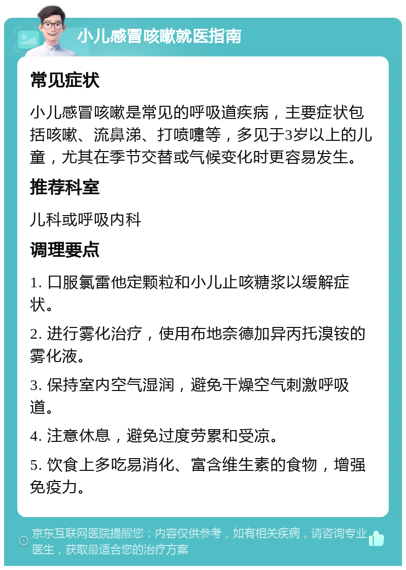 小儿感冒咳嗽就医指南 常见症状 小儿感冒咳嗽是常见的呼吸道疾病，主要症状包括咳嗽、流鼻涕、打喷嚏等，多见于3岁以上的儿童，尤其在季节交替或气候变化时更容易发生。 推荐科室 儿科或呼吸内科 调理要点 1. 口服氯雷他定颗粒和小儿止咳糖浆以缓解症状。 2. 进行雾化治疗，使用布地奈德加异丙托溴铵的雾化液。 3. 保持室内空气湿润，避免干燥空气刺激呼吸道。 4. 注意休息，避免过度劳累和受凉。 5. 饮食上多吃易消化、富含维生素的食物，增强免疫力。