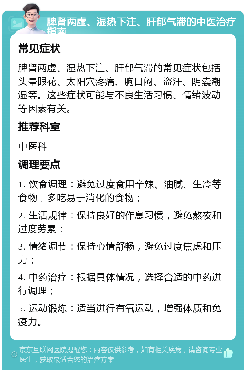 脾肾两虚、湿热下注、肝郁气滞的中医治疗指南 常见症状 脾肾两虚、湿热下注、肝郁气滞的常见症状包括头晕眼花、太阳穴疼痛、胸口闷、盗汗、阴囊潮湿等。这些症状可能与不良生活习惯、情绪波动等因素有关。 推荐科室 中医科 调理要点 1. 饮食调理：避免过度食用辛辣、油腻、生冷等食物，多吃易于消化的食物； 2. 生活规律：保持良好的作息习惯，避免熬夜和过度劳累； 3. 情绪调节：保持心情舒畅，避免过度焦虑和压力； 4. 中药治疗：根据具体情况，选择合适的中药进行调理； 5. 运动锻炼：适当进行有氧运动，增强体质和免疫力。