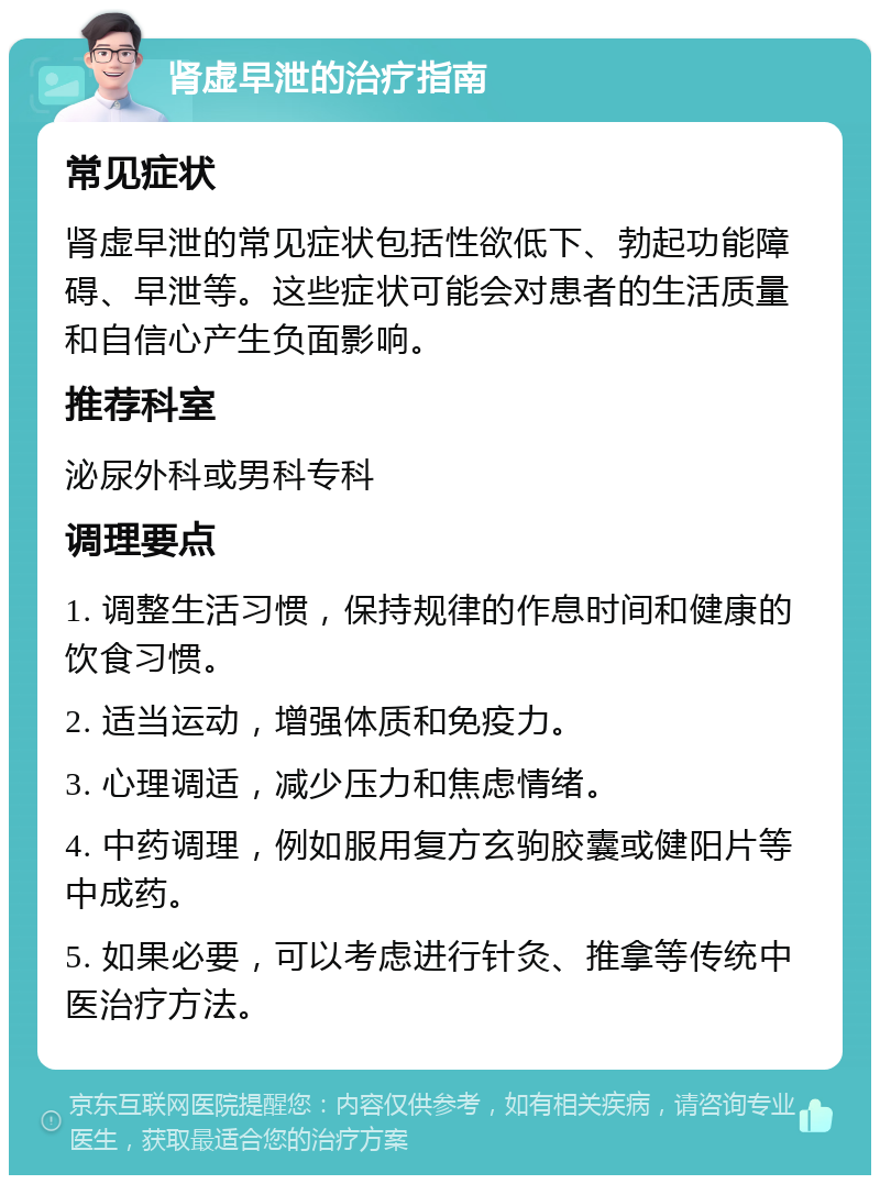 肾虚早泄的治疗指南 常见症状 肾虚早泄的常见症状包括性欲低下、勃起功能障碍、早泄等。这些症状可能会对患者的生活质量和自信心产生负面影响。 推荐科室 泌尿外科或男科专科 调理要点 1. 调整生活习惯，保持规律的作息时间和健康的饮食习惯。 2. 适当运动，增强体质和免疫力。 3. 心理调适，减少压力和焦虑情绪。 4. 中药调理，例如服用复方玄驹胶囊或健阳片等中成药。 5. 如果必要，可以考虑进行针灸、推拿等传统中医治疗方法。