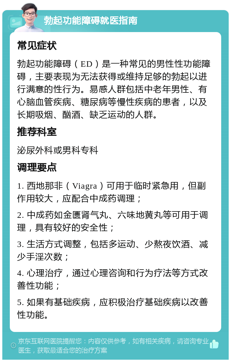 勃起功能障碍就医指南 常见症状 勃起功能障碍（ED）是一种常见的男性性功能障碍，主要表现为无法获得或维持足够的勃起以进行满意的性行为。易感人群包括中老年男性、有心脑血管疾病、糖尿病等慢性疾病的患者，以及长期吸烟、酗酒、缺乏运动的人群。 推荐科室 泌尿外科或男科专科 调理要点 1. 西地那非（Viagra）可用于临时紧急用，但副作用较大，应配合中成药调理； 2. 中成药如金匮肾气丸、六味地黄丸等可用于调理，具有较好的安全性； 3. 生活方式调整，包括多运动、少熬夜饮酒、减少手淫次数； 4. 心理治疗，通过心理咨询和行为疗法等方式改善性功能； 5. 如果有基础疾病，应积极治疗基础疾病以改善性功能。