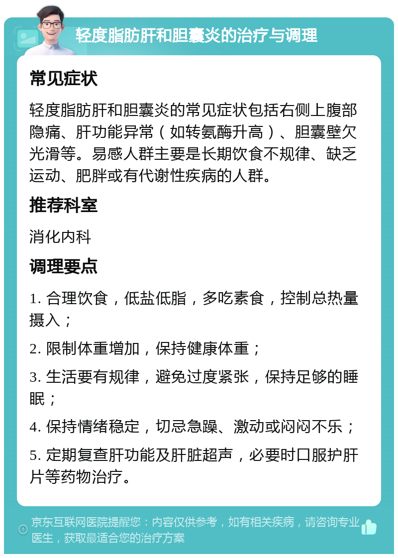 轻度脂肪肝和胆囊炎的治疗与调理 常见症状 轻度脂肪肝和胆囊炎的常见症状包括右侧上腹部隐痛、肝功能异常（如转氨酶升高）、胆囊壁欠光滑等。易感人群主要是长期饮食不规律、缺乏运动、肥胖或有代谢性疾病的人群。 推荐科室 消化内科 调理要点 1. 合理饮食，低盐低脂，多吃素食，控制总热量摄入； 2. 限制体重增加，保持健康体重； 3. 生活要有规律，避免过度紧张，保持足够的睡眠； 4. 保持情绪稳定，切忌急躁、激动或闷闷不乐； 5. 定期复查肝功能及肝脏超声，必要时口服护肝片等药物治疗。