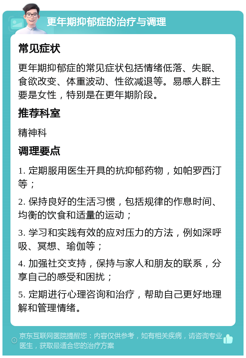 更年期抑郁症的治疗与调理 常见症状 更年期抑郁症的常见症状包括情绪低落、失眠、食欲改变、体重波动、性欲减退等。易感人群主要是女性，特别是在更年期阶段。 推荐科室 精神科 调理要点 1. 定期服用医生开具的抗抑郁药物，如帕罗西汀等； 2. 保持良好的生活习惯，包括规律的作息时间、均衡的饮食和适量的运动； 3. 学习和实践有效的应对压力的方法，例如深呼吸、冥想、瑜伽等； 4. 加强社交支持，保持与家人和朋友的联系，分享自己的感受和困扰； 5. 定期进行心理咨询和治疗，帮助自己更好地理解和管理情绪。