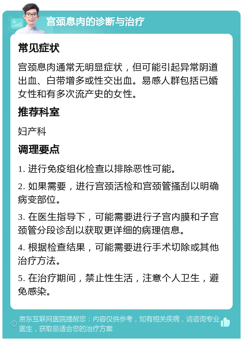 宫颈息肉的诊断与治疗 常见症状 宫颈息肉通常无明显症状，但可能引起异常阴道出血、白带增多或性交出血。易感人群包括已婚女性和有多次流产史的女性。 推荐科室 妇产科 调理要点 1. 进行免疫组化检查以排除恶性可能。 2. 如果需要，进行宫颈活检和宫颈管搔刮以明确病变部位。 3. 在医生指导下，可能需要进行子宫内膜和子宫颈管分段诊刮以获取更详细的病理信息。 4. 根据检查结果，可能需要进行手术切除或其他治疗方法。 5. 在治疗期间，禁止性生活，注意个人卫生，避免感染。