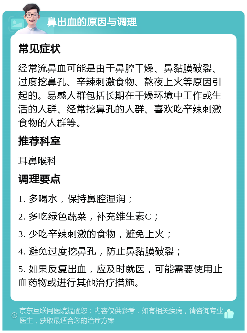 鼻出血的原因与调理 常见症状 经常流鼻血可能是由于鼻腔干燥、鼻黏膜破裂、过度挖鼻孔、辛辣刺激食物、熬夜上火等原因引起的。易感人群包括长期在干燥环境中工作或生活的人群、经常挖鼻孔的人群、喜欢吃辛辣刺激食物的人群等。 推荐科室 耳鼻喉科 调理要点 1. 多喝水，保持鼻腔湿润； 2. 多吃绿色蔬菜，补充维生素C； 3. 少吃辛辣刺激的食物，避免上火； 4. 避免过度挖鼻孔，防止鼻黏膜破裂； 5. 如果反复出血，应及时就医，可能需要使用止血药物或进行其他治疗措施。