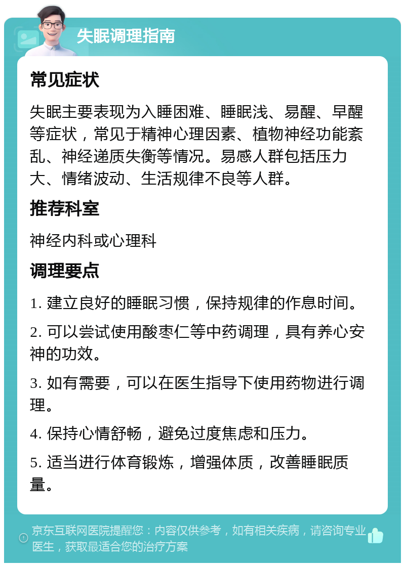 失眠调理指南 常见症状 失眠主要表现为入睡困难、睡眠浅、易醒、早醒等症状，常见于精神心理因素、植物神经功能紊乱、神经递质失衡等情况。易感人群包括压力大、情绪波动、生活规律不良等人群。 推荐科室 神经内科或心理科 调理要点 1. 建立良好的睡眠习惯，保持规律的作息时间。 2. 可以尝试使用酸枣仁等中药调理，具有养心安神的功效。 3. 如有需要，可以在医生指导下使用药物进行调理。 4. 保持心情舒畅，避免过度焦虑和压力。 5. 适当进行体育锻炼，增强体质，改善睡眠质量。