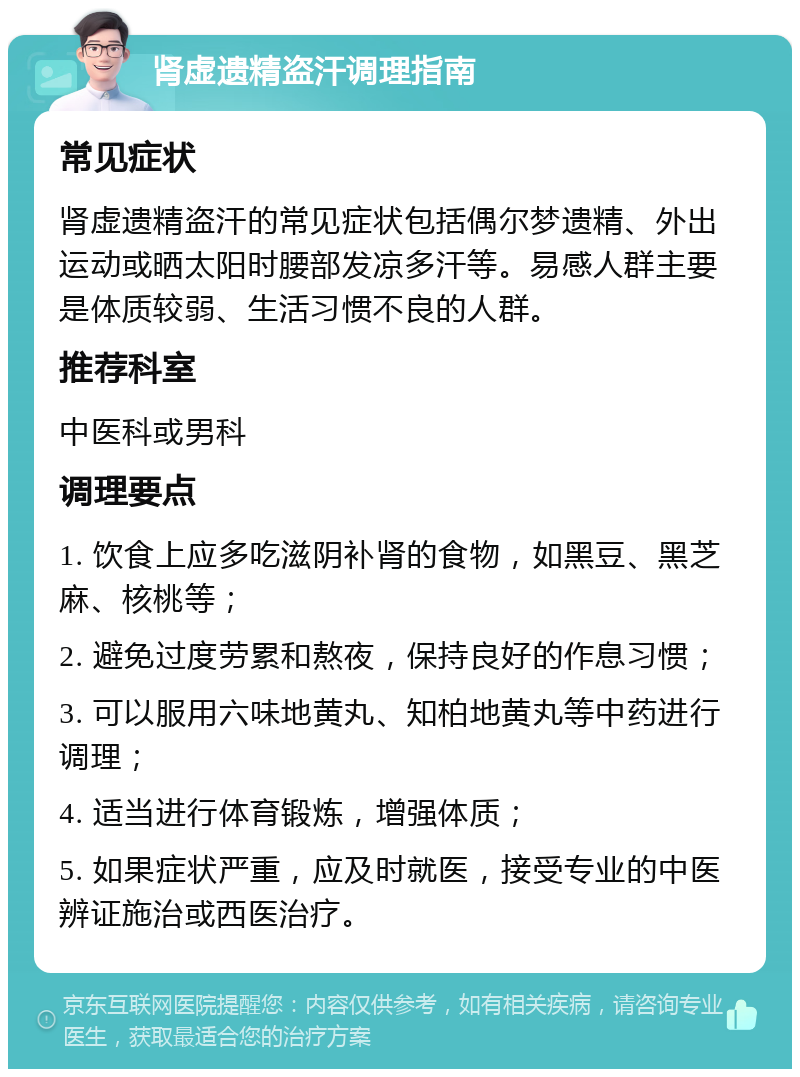 肾虚遗精盗汗调理指南 常见症状 肾虚遗精盗汗的常见症状包括偶尔梦遗精、外出运动或晒太阳时腰部发凉多汗等。易感人群主要是体质较弱、生活习惯不良的人群。 推荐科室 中医科或男科 调理要点 1. 饮食上应多吃滋阴补肾的食物，如黑豆、黑芝麻、核桃等； 2. 避免过度劳累和熬夜，保持良好的作息习惯； 3. 可以服用六味地黄丸、知柏地黄丸等中药进行调理； 4. 适当进行体育锻炼，增强体质； 5. 如果症状严重，应及时就医，接受专业的中医辨证施治或西医治疗。