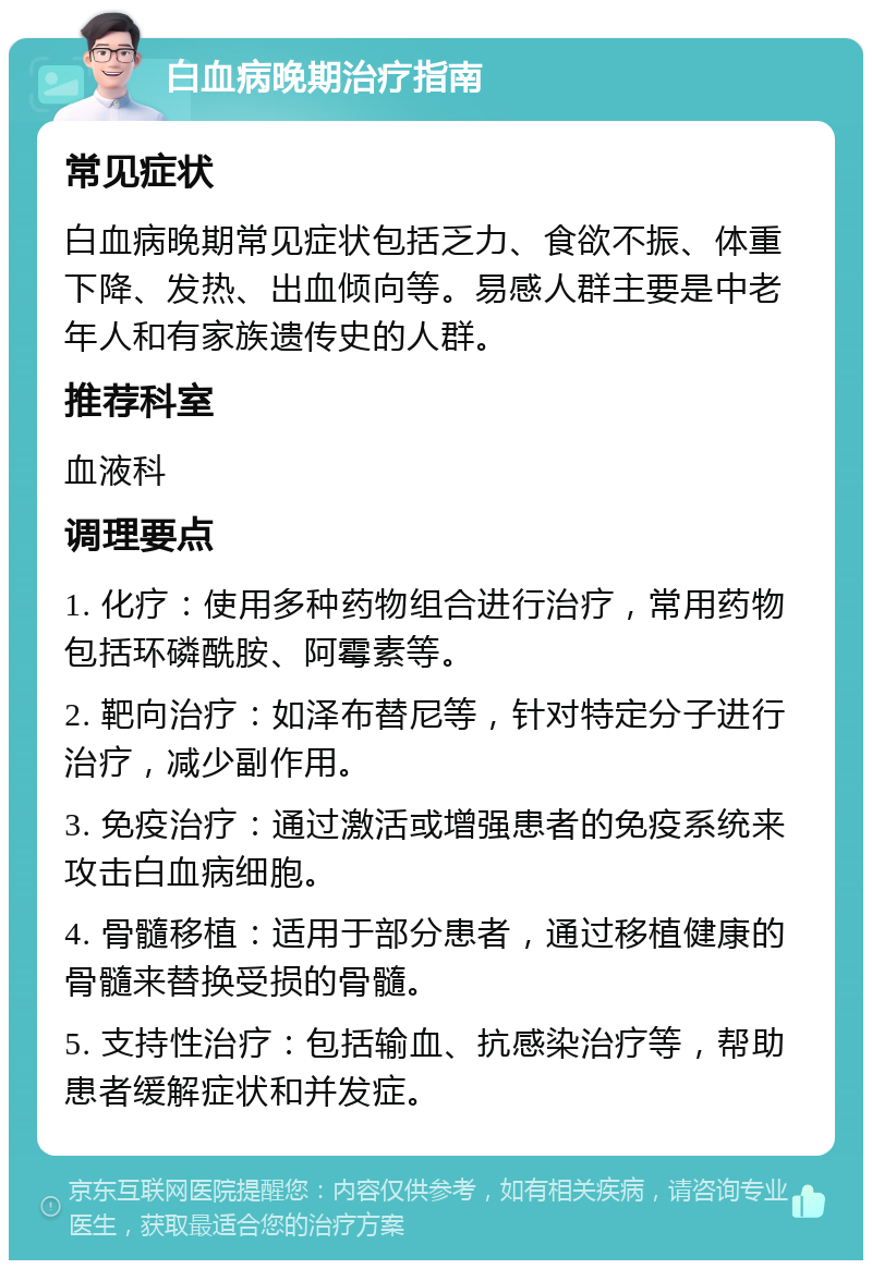 白血病晚期治疗指南 常见症状 白血病晚期常见症状包括乏力、食欲不振、体重下降、发热、出血倾向等。易感人群主要是中老年人和有家族遗传史的人群。 推荐科室 血液科 调理要点 1. 化疗：使用多种药物组合进行治疗，常用药物包括环磷酰胺、阿霉素等。 2. 靶向治疗：如泽布替尼等，针对特定分子进行治疗，减少副作用。 3. 免疫治疗：通过激活或增强患者的免疫系统来攻击白血病细胞。 4. 骨髓移植：适用于部分患者，通过移植健康的骨髓来替换受损的骨髓。 5. 支持性治疗：包括输血、抗感染治疗等，帮助患者缓解症状和并发症。