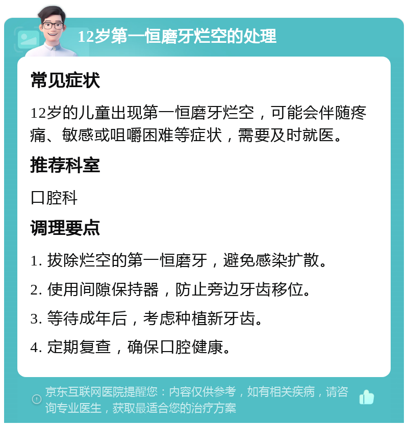 12岁第一恒磨牙烂空的处理 常见症状 12岁的儿童出现第一恒磨牙烂空，可能会伴随疼痛、敏感或咀嚼困难等症状，需要及时就医。 推荐科室 口腔科 调理要点 1. 拔除烂空的第一恒磨牙，避免感染扩散。 2. 使用间隙保持器，防止旁边牙齿移位。 3. 等待成年后，考虑种植新牙齿。 4. 定期复查，确保口腔健康。