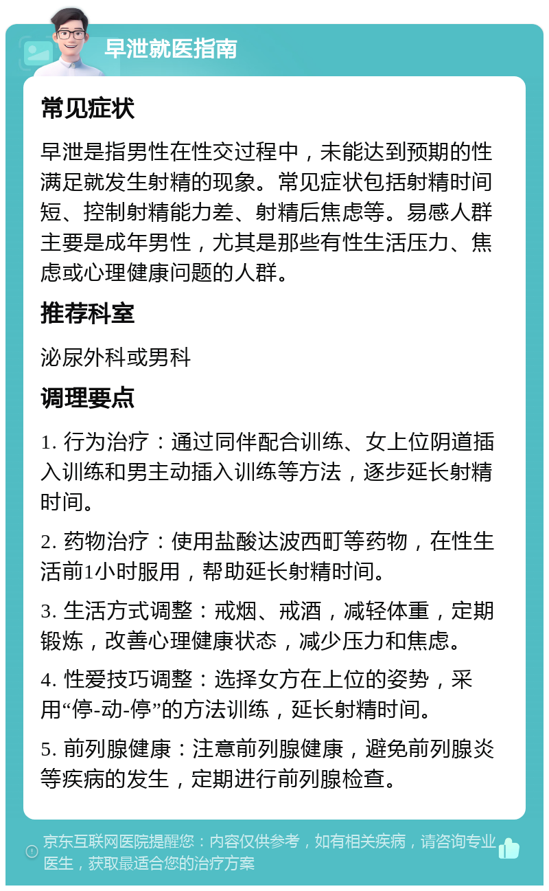 早泄就医指南 常见症状 早泄是指男性在性交过程中，未能达到预期的性满足就发生射精的现象。常见症状包括射精时间短、控制射精能力差、射精后焦虑等。易感人群主要是成年男性，尤其是那些有性生活压力、焦虑或心理健康问题的人群。 推荐科室 泌尿外科或男科 调理要点 1. 行为治疗：通过同伴配合训练、女上位阴道插入训练和男主动插入训练等方法，逐步延长射精时间。 2. 药物治疗：使用盐酸达波西町等药物，在性生活前1小时服用，帮助延长射精时间。 3. 生活方式调整：戒烟、戒酒，减轻体重，定期锻炼，改善心理健康状态，减少压力和焦虑。 4. 性爱技巧调整：选择女方在上位的姿势，采用“停-动-停”的方法训练，延长射精时间。 5. 前列腺健康：注意前列腺健康，避免前列腺炎等疾病的发生，定期进行前列腺检查。