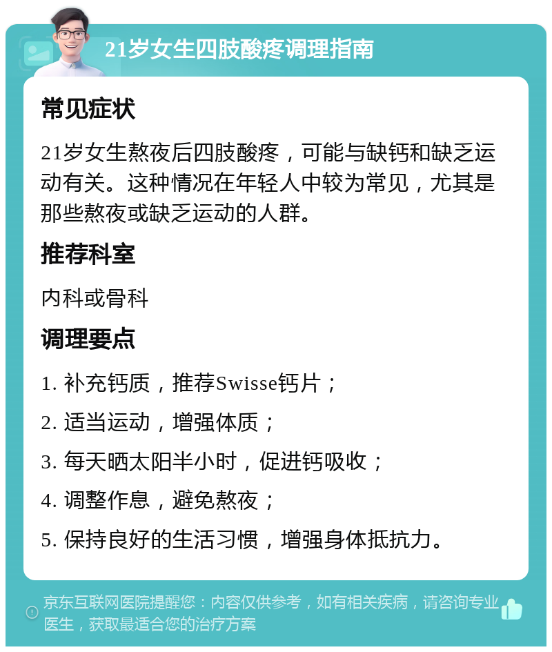 21岁女生四肢酸疼调理指南 常见症状 21岁女生熬夜后四肢酸疼，可能与缺钙和缺乏运动有关。这种情况在年轻人中较为常见，尤其是那些熬夜或缺乏运动的人群。 推荐科室 内科或骨科 调理要点 1. 补充钙质，推荐Swisse钙片； 2. 适当运动，增强体质； 3. 每天晒太阳半小时，促进钙吸收； 4. 调整作息，避免熬夜； 5. 保持良好的生活习惯，增强身体抵抗力。