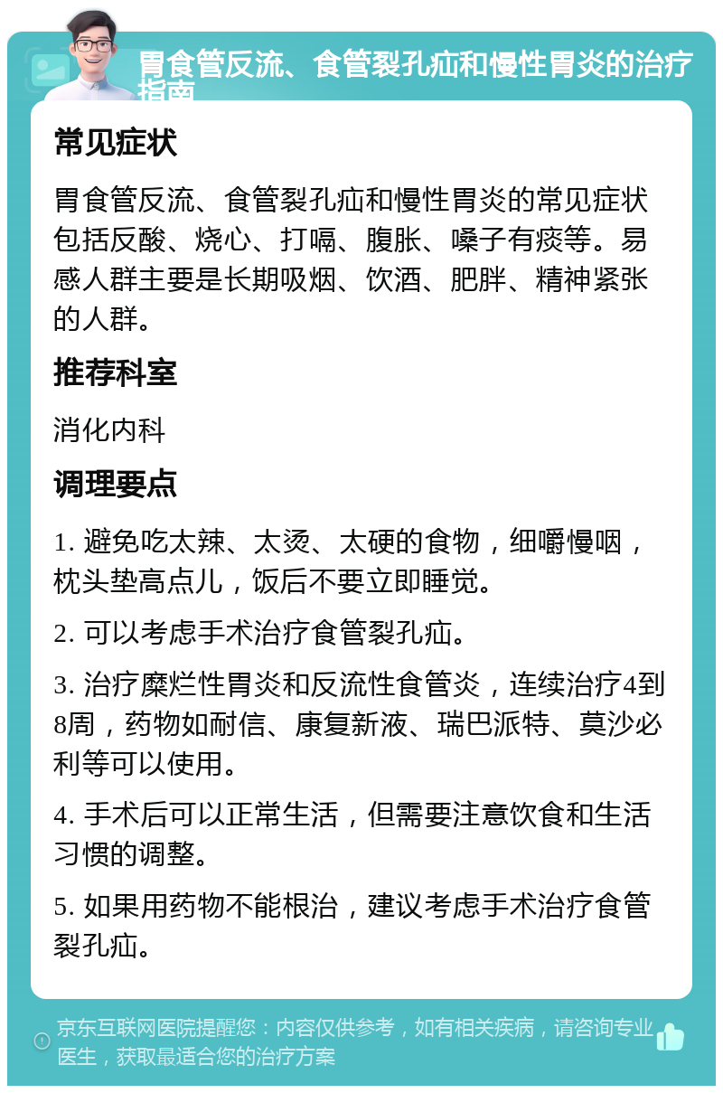 胃食管反流、食管裂孔疝和慢性胃炎的治疗指南 常见症状 胃食管反流、食管裂孔疝和慢性胃炎的常见症状包括反酸、烧心、打嗝、腹胀、嗓子有痰等。易感人群主要是长期吸烟、饮酒、肥胖、精神紧张的人群。 推荐科室 消化内科 调理要点 1. 避免吃太辣、太烫、太硬的食物，细嚼慢咽，枕头垫高点儿，饭后不要立即睡觉。 2. 可以考虑手术治疗食管裂孔疝。 3. 治疗糜烂性胃炎和反流性食管炎，连续治疗4到8周，药物如耐信、康复新液、瑞巴派特、莫沙必利等可以使用。 4. 手术后可以正常生活，但需要注意饮食和生活习惯的调整。 5. 如果用药物不能根治，建议考虑手术治疗食管裂孔疝。