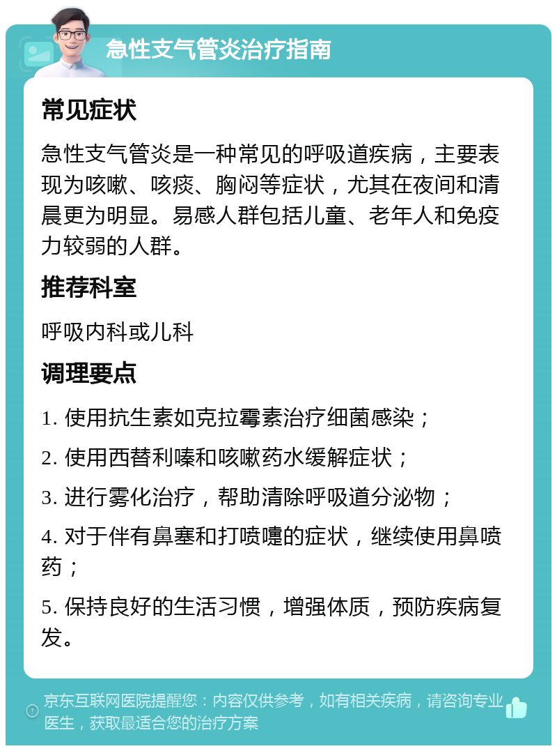 急性支气管炎治疗指南 常见症状 急性支气管炎是一种常见的呼吸道疾病，主要表现为咳嗽、咳痰、胸闷等症状，尤其在夜间和清晨更为明显。易感人群包括儿童、老年人和免疫力较弱的人群。 推荐科室 呼吸内科或儿科 调理要点 1. 使用抗生素如克拉霉素治疗细菌感染； 2. 使用西替利嗪和咳嗽药水缓解症状； 3. 进行雾化治疗，帮助清除呼吸道分泌物； 4. 对于伴有鼻塞和打喷嚏的症状，继续使用鼻喷药； 5. 保持良好的生活习惯，增强体质，预防疾病复发。