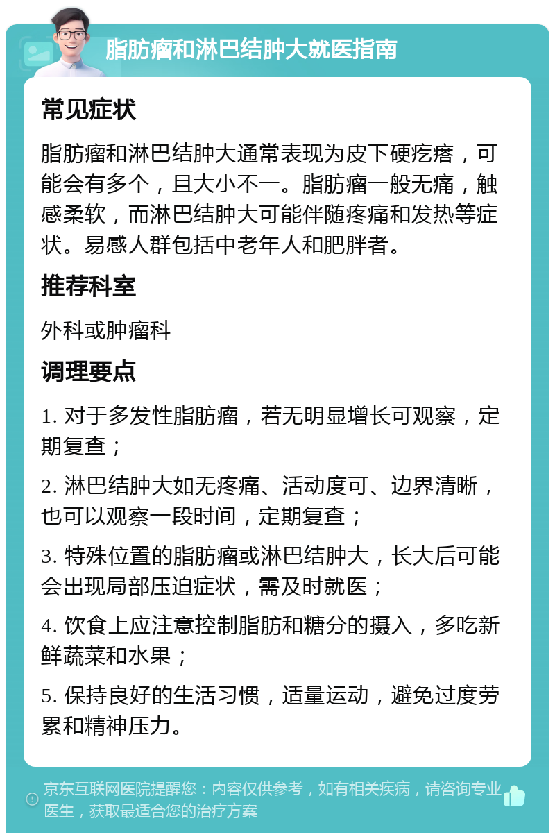 脂肪瘤和淋巴结肿大就医指南 常见症状 脂肪瘤和淋巴结肿大通常表现为皮下硬疙瘩，可能会有多个，且大小不一。脂肪瘤一般无痛，触感柔软，而淋巴结肿大可能伴随疼痛和发热等症状。易感人群包括中老年人和肥胖者。 推荐科室 外科或肿瘤科 调理要点 1. 对于多发性脂肪瘤，若无明显增长可观察，定期复查； 2. 淋巴结肿大如无疼痛、活动度可、边界清晰，也可以观察一段时间，定期复查； 3. 特殊位置的脂肪瘤或淋巴结肿大，长大后可能会出现局部压迫症状，需及时就医； 4. 饮食上应注意控制脂肪和糖分的摄入，多吃新鲜蔬菜和水果； 5. 保持良好的生活习惯，适量运动，避免过度劳累和精神压力。