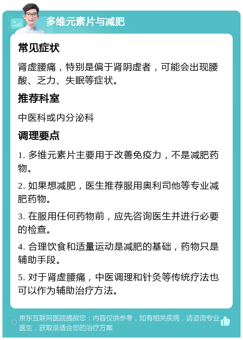 多维元素片与减肥 常见症状 肾虚腰痛，特别是偏于肾阴虚者，可能会出现腰酸、乏力、失眠等症状。 推荐科室 中医科或内分泌科 调理要点 1. 多维元素片主要用于改善免疫力，不是减肥药物。 2. 如果想减肥，医生推荐服用奥利司他等专业减肥药物。 3. 在服用任何药物前，应先咨询医生并进行必要的检查。 4. 合理饮食和适量运动是减肥的基础，药物只是辅助手段。 5. 对于肾虚腰痛，中医调理和针灸等传统疗法也可以作为辅助治疗方法。