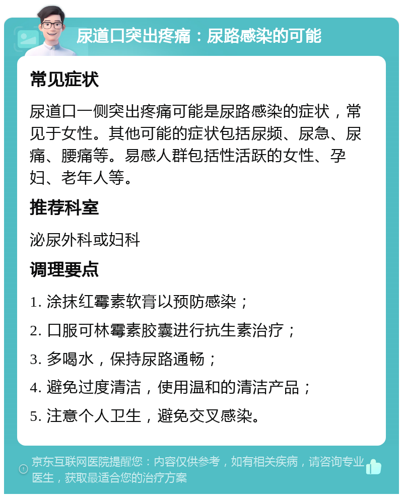 尿道口突出疼痛：尿路感染的可能 常见症状 尿道口一侧突出疼痛可能是尿路感染的症状，常见于女性。其他可能的症状包括尿频、尿急、尿痛、腰痛等。易感人群包括性活跃的女性、孕妇、老年人等。 推荐科室 泌尿外科或妇科 调理要点 1. 涂抹红霉素软膏以预防感染； 2. 口服可林霉素胶囊进行抗生素治疗； 3. 多喝水，保持尿路通畅； 4. 避免过度清洁，使用温和的清洁产品； 5. 注意个人卫生，避免交叉感染。