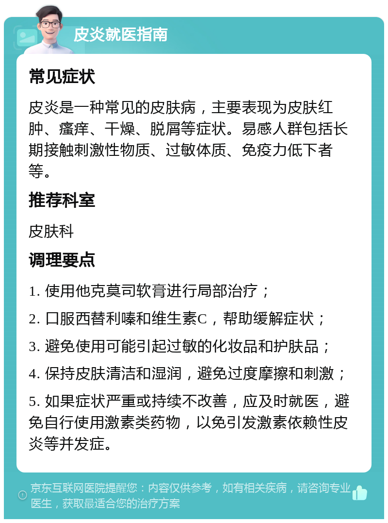 皮炎就医指南 常见症状 皮炎是一种常见的皮肤病，主要表现为皮肤红肿、瘙痒、干燥、脱屑等症状。易感人群包括长期接触刺激性物质、过敏体质、免疫力低下者等。 推荐科室 皮肤科 调理要点 1. 使用他克莫司软膏进行局部治疗； 2. 口服西替利嗪和维生素C，帮助缓解症状； 3. 避免使用可能引起过敏的化妆品和护肤品； 4. 保持皮肤清洁和湿润，避免过度摩擦和刺激； 5. 如果症状严重或持续不改善，应及时就医，避免自行使用激素类药物，以免引发激素依赖性皮炎等并发症。