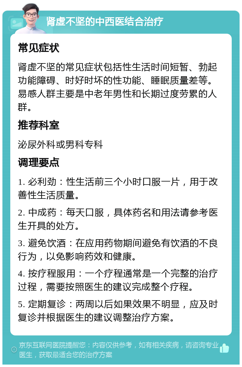 肾虚不坚的中西医结合治疗 常见症状 肾虚不坚的常见症状包括性生活时间短暂、勃起功能障碍、时好时坏的性功能、睡眠质量差等。易感人群主要是中老年男性和长期过度劳累的人群。 推荐科室 泌尿外科或男科专科 调理要点 1. 必利劲：性生活前三个小时口服一片，用于改善性生活质量。 2. 中成药：每天口服，具体药名和用法请参考医生开具的处方。 3. 避免饮酒：在应用药物期间避免有饮酒的不良行为，以免影响药效和健康。 4. 按疗程服用：一个疗程通常是一个完整的治疗过程，需要按照医生的建议完成整个疗程。 5. 定期复诊：两周以后如果效果不明显，应及时复诊并根据医生的建议调整治疗方案。