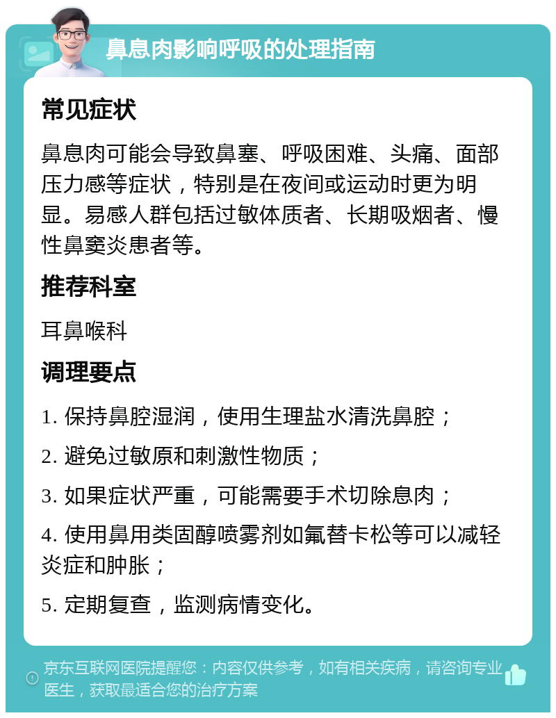 鼻息肉影响呼吸的处理指南 常见症状 鼻息肉可能会导致鼻塞、呼吸困难、头痛、面部压力感等症状，特别是在夜间或运动时更为明显。易感人群包括过敏体质者、长期吸烟者、慢性鼻窦炎患者等。 推荐科室 耳鼻喉科 调理要点 1. 保持鼻腔湿润，使用生理盐水清洗鼻腔； 2. 避免过敏原和刺激性物质； 3. 如果症状严重，可能需要手术切除息肉； 4. 使用鼻用类固醇喷雾剂如氟替卡松等可以减轻炎症和肿胀； 5. 定期复查，监测病情变化。